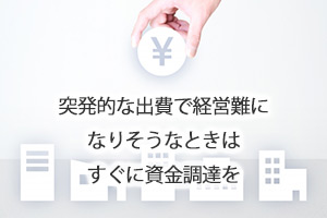 突発的な出費で経営難になりそうなときはすぐに資金調達を